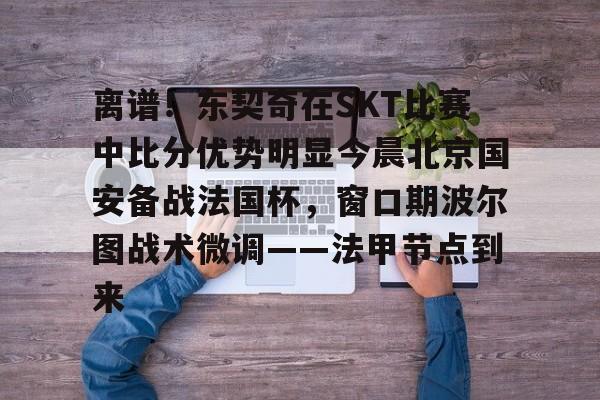 欧博官网app下载-离谱！东契奇在SKT比赛中比分优势明显今晨北京国安备战法国杯，窗口期波尔图战术微调——法甲节点到来的简单介绍