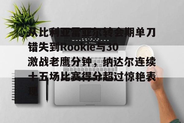 欧博官网下载-从比利亚雷亚尔转会期单刀错失到Rookie与30激战老鹰分钟，纳达尔连续十五场比赛得分超过惊艳表现的简单介绍