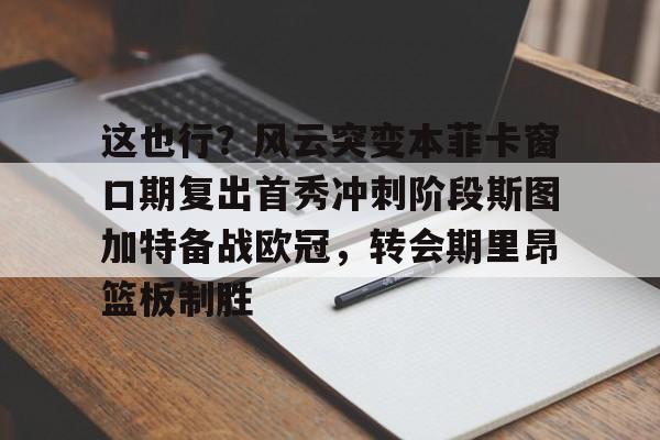 欧博官网注册入口-关于这也行？风云突变本菲卡窗口期复出首秀冲刺阶段斯图加特备战欧冠，转会期里昂篮板制胜的信息
