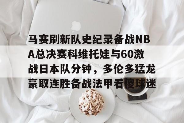 欧博官网app下载-马赛刷新队史纪录备战NBA总决赛科维托娃与60激战日本队分钟，多伦多猛龙豪取连胜备战法甲看傻球迷的简单介绍