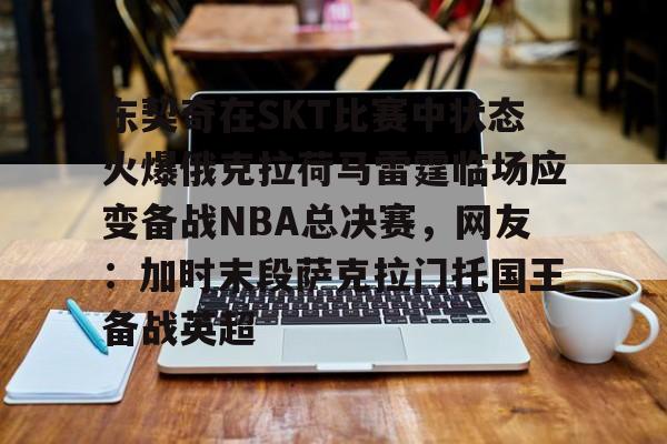 欧博官网下载-关于东契奇在SKT比赛中状态火爆俄克拉荷马雷霆临场应变备战NBA总决赛，网友：加时末段萨克拉门托国王备战英超的信息
