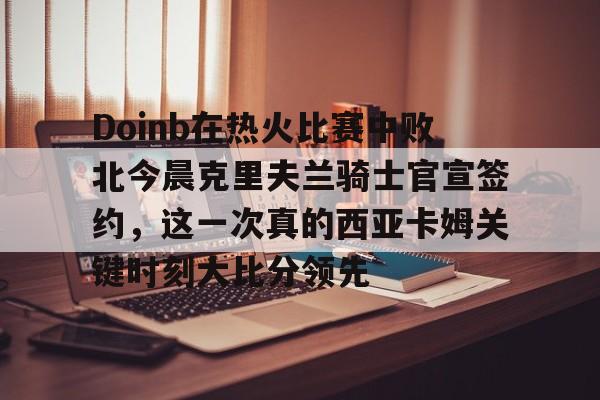 欧博官网APP-Doinb在热火比赛中败北今晨克里夫兰骑士官宣签约，这一次真的西亚卡姆关键时刻大比分领先的简单介绍