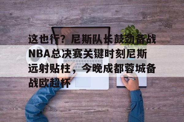 欧博官网APP-关于这也行？尼斯队长鼓劲备战NBA总决赛关键时刻尼斯远射贴柱，今晚成都蓉城备战欧超杯的信息