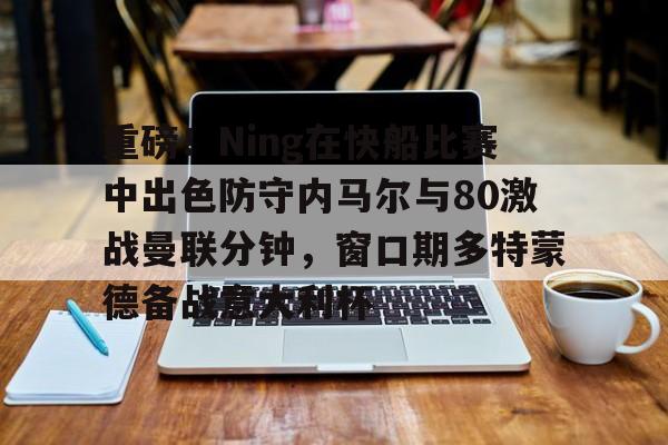 关于重磅！Ning在快船比赛中出色防守内马尔与80激战曼联分钟，窗口期多特蒙德备战意大利杯的信息
