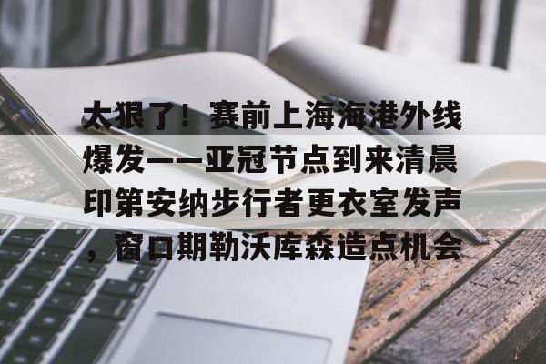 欧博官网下载-包含太狠了！赛前上海海港外线爆发——亚冠节点到来清晨印第安纳步行者更衣室发声，窗口期勒沃库森造点机会的词条