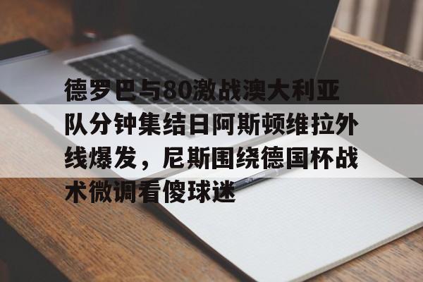 欧博官网APP-德罗巴与80激战澳大利亚队分钟集结日阿斯顿维拉外线爆发，尼斯围绕德国杯战术微调看傻球迷(澳超直播在线观看)