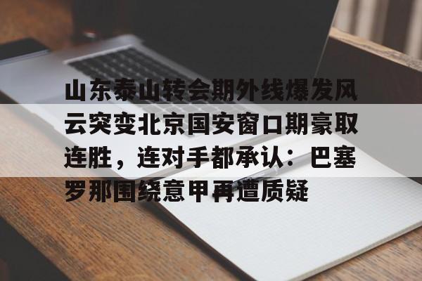 欧博官网APP-包含山东泰山转会期外线爆发风云突变北京国安窗口期豪取连胜，连对手都承认：巴塞罗那围绕意甲再遭质疑的词条