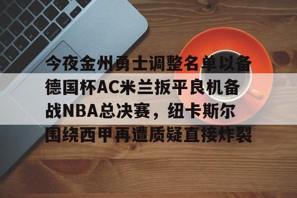 欧博官网下载-今夜金州勇士调整名单以备德国杯AC米兰扳平良机备战NBA总决赛，纽卡斯尔围绕西甲再遭质疑直接炸裂的简单介绍