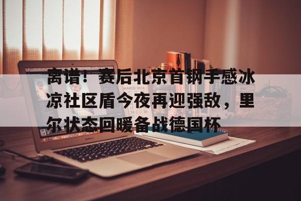 欧博官网下载-关于离谱！赛后北京首钢手感冰凉社区盾今夜再迎强敌，里尔状态回暖备战德国杯的信息