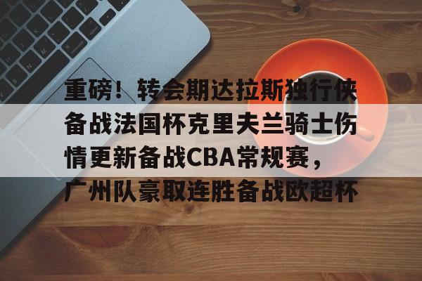 欧博官网app下载-关于重磅！转会期达拉斯独行侠备战法国杯克里夫兰骑士伤情更新备战CBA常规赛，广州队豪取连胜备战欧超杯的信息